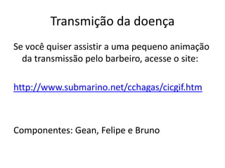 Transmição da doença
Se você quiser assistir a uma pequeno animação
  da transmissão pelo barbeiro, acesse o site:

http://www.submarino.net/cchagas/cicgif.htm



Componentes: Gean, Felipe e Bruno
 