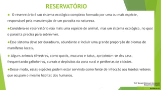 RESERVATÓRIO
 O reservatório é um sistema ecológico complexo formado por uma ou mais espécie,
responsável pela manutenção de um parasita na natureza.
Considera-se reservatório não mais uma espécie de animal, mas um sistema ecológico, no qual
o parasita precisa para sobreviver.
Esse sistema deve ser duradouro, abundante e incluir uma grande proporção de biomas de
mamíferos locais.
 Alguns animais silvestres, como quatis, mucuras e tatus, aproximam-se das casa,
frequentando galinheiros, currais e depósitos da zona rural e periferias de cidades.
Desse modo, essas espécies podem estar servindo como fonte de infecção aos insetos vetores
que ocupam o mesmo habitat dos humanos.
Profª Monara Bittencourt de Amorim
Bioquímica-Citologista
bittencourt.monara7@gmail.com
84 9985 8153
 