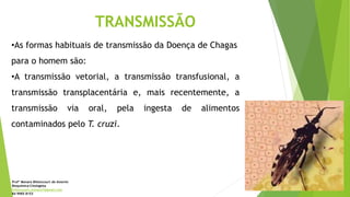 TRANSMISSÃO
•As formas habituais de transmissão da Doença de Chagas
para o homem são:
•A transmissão vetorial, a transmissão transfusional, a
transmissão transplacentária e, mais recentemente, a
transmissão via oral, pela ingesta de alimentos
contaminados pelo T. cruzi.
Profª Monara Bittencourt de Amorim
Bioquímica-Citologista
bittencourt.monara7@gmail.com
84 9985 8153
 