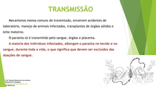 Mecanismos menos comuns de transmissão, envolvem acidentes de
laboratório, manejo de animais infectados, transplantes de órgãos sólidos e
leite materno.
O parasita só é transmitido pelo sangue, órgãos e placenta.
A maioria dos indivíduos infectados, albergam o parasita no tecido e no
sangue, durante toda a vida, o que significa que devem ser excluídos das
doações de sangue.
TRANSMISSÃO
Profª Monara Bittencourt de Amorim
Bioquímica-Citologista
bittencourt.monara7@gmail.com
84 9985 8153
 