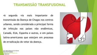 TRANSMISSÃO TRANSFUSIONAL
•A segunda via mais importante de
transmissão da Doença de Chagas nos centros
urbanos, sendo considerada a principal forma
de infecção nos países não endêmicos,
Canadá, EUA, Espanha e outros, e em países
latino-americanos que estejam em processo
de erradicação do vetor da doença.
Profª Monara Bittencourt de Amorim
Bioquímica-Citologista
bittencourt.monara7@gmail.com
84 9985 8153
 