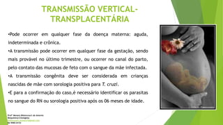TRANSMISSÃO VERTICAL-
TRANSPLACENTÁRIA
•Pode ocorrer em qualquer fase da doença materna: aguda,
indeterminada e crônica.
•A transmissão pode ocorrer em qualquer fase da gestação, sendo
mais provável no último trimestre, ou ocorrer no canal do parto,
pelo contato das mucosas de feto com o sangue da mãe infectada.
•A transmissão congênita deve ser considerada em crianças
nascidas de mãe com sorologia positiva para T. cruzi.
•E para a confirmação do caso,é necessário identificar os parasitas
no sangue do RN ou sorologia positiva após os 06 meses de idade.
Profª Monara Bittencourt de Amorim
Bioquímica-Citologista
bittencourt.monara7@gmail.com
84 9985 8153
 