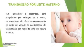 TRANSMISSÃO POR LEITE MATERNO
•Em gestantes e lactantes, com
diagnóstico por infecção de T. cruzi,
recomenda-se não oferecer amamentação
no peito em virtude da possibilidade de
transmissão por meio do leite ou fissura
mamilar.
Profª Monara Bittencourt de Amorim
Bioquímica-Citologista
bittencourt.monara7@gmail.com
84 9985 8153
 