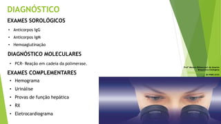DIAGNÓSTICO
EXAMES SOROLÓGICOS
• Anticorpos IgG
• Anticorpos IgM
• Hemoaglutinação
DIAGNÓSTICO MOLECULARES
• PCR- Reação em cadeia da polimerase.
Profª Monara Bittencourt de Amorim
Bioquímica-Citologista
bittencourt.monara7@gmail.com
84 9985 8153
• Hemograma
• Urinálise
• Provas de função hepática
• RX
• Eletrocardiograma
EXAMES COMPLEMENTARES
 