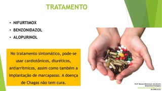 TRATAMENTO
• NIFURTIMOX
• BENZONIDAZOL
• ALOPURINOL
No tratamento sintomático, pode-se
usar cardiotônicos, diuréticos,
antiarrítmicos, assim como também a
implantação de marcapasso. A doença
de Chagas não tem cura. Profª Monara Bittencourt de Amorim
Bioquímica-Citologista
bittencourt.monara7@gmail.com
84 9985 8153
 