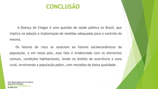 CONCLUSÃO
A Doença de Chagas é uma questão de saúde pública no Brasil, que
implica na adoção e implantação de medidas adequadas para o controle da
mesma.
Os fatores de risco se associam ao fatores socioeconômicos da
população, e em nosso país, esse fato é evidenciado com os elementos
comuns, condições habitacionais, tendo no âmbito da ocorrência a zona
rural, envolvendo a população pobre, com moradias de baixa qualidade.
Profª Monara Bittencourt de Amorim
Bioquímica-Citologista
bittencourt.monara7@gmail.com
84 9985 8153
 