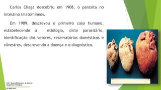 Carlos Chaga descobriu em 1908, o parasita no
intestino triatomíneos.
Em 1909, descreveu o primeiro caso humano,
estabelecendo a etiologia, ciclo parasitário,
identificação dos vetores, reservatórios domésticos e
silvestres, descrevendo a doença e o diagnóstico.
Profª Monara Bittencourt de Amorim
Bioquímica-Citologista
bittencourt.monara7@gmail.com
84 9985 8153
 