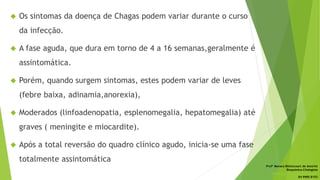  Os sintomas da doença de Chagas podem variar durante o curso
da infecção.
 A fase aguda, que dura em torno de 4 a 16 semanas,geralmente é
assintomática.
 Porém, quando surgem sintomas, estes podem variar de leves
(febre baixa, adinamia,anorexia),
 Moderados (linfoadenopatia, esplenomegalia, hepatomegalia) até
graves ( meningite e miocardite).
 Após a total reversão do quadro clínico agudo, inicia-se uma fase
totalmente assintomática
Profª Monara Bittencourt de Amorim
Bioquímica-Citologista
bittencourt.monara7@gmail.com
84 9985 8153
 