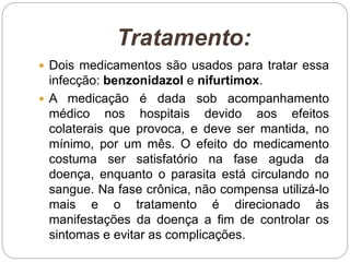 Tratamento:
 Dois medicamentos são usados para tratar essa
infecção: benzonidazol e nifurtimox.
 A medicação é dada sob acompanhamento
médico nos hospitais devido aos efeitos
colaterais que provoca, e deve ser mantida, no
mínimo, por um mês. O efeito do medicamento
costuma ser satisfatório na fase aguda da
doença, enquanto o parasita está circulando no
sangue. Na fase crônica, não compensa utilizá-lo
mais e o tratamento é direcionado às
manifestações da doença a fim de controlar os
sintomas e evitar as complicações.
 