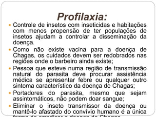 Profilaxia:
 Controle de insetos com inseticidas e habitações
com menos propensão de ter populações de
insetos ajudam a controlar a disseminação da
doença.
 Como não existe vacina para a doença de
Chagas, os cuidados devem ser redobrados nas
regiões onde o barbeiro ainda existe;
 Pessoa que esteve numa região de transmissão
natural do parasita deve procurar assistência
médica se apresentar febre ou qualquer outro
sintoma característico da doença de Chagas;
 Portadores do parasita, mesmo que sejam
assintomáticos, não podem doar sangue;
 Eliminar o inseto transmissor da doença ou
mantê-lo afastado do convívio humano é a única
 