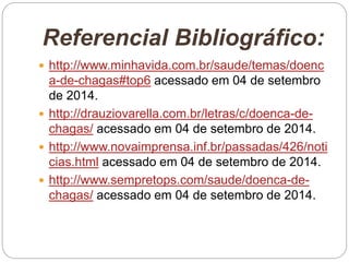 Referencial Bibliográfico:
 http://www.minhavida.com.br/saude/temas/doenc
a-de-chagas#top6 acessado em 04 de setembro
de 2014.
 http://drauziovarella.com.br/letras/c/doenca-de-
chagas/ acessado em 04 de setembro de 2014.
 http://www.novaimprensa.inf.br/passadas/426/noti
cias.html acessado em 04 de setembro de 2014.
 http://www.sempretops.com/saude/doenca-de-
chagas/ acessado em 04 de setembro de 2014.
 