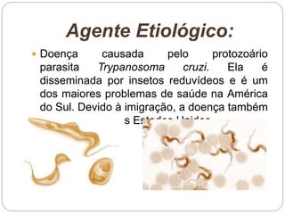 Agente Etiológico:
 Doença causada pelo protozoário
parasita Trypanosoma cruzi. Ela é
disseminada por insetos reduvídeos e é um
dos maiores problemas de saúde na América
do Sul. Devido à imigração, a doença também
afeta pessoas nos Estados Unidos.
 