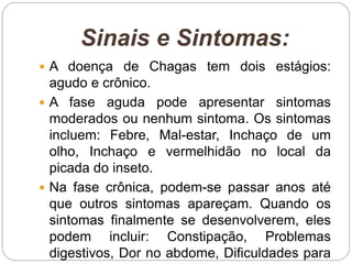Sinais e Sintomas:
 A doença de Chagas tem dois estágios:
agudo e crônico.
 A fase aguda pode apresentar sintomas
moderados ou nenhum sintoma. Os sintomas
incluem: Febre, Mal-estar, Inchaço de um
olho, Inchaço e vermelhidão no local da
picada do inseto.
 Na fase crônica, podem-se passar anos até
que outros sintomas apareçam. Quando os
sintomas finalmente se desenvolverem, eles
podem incluir: Constipação, Problemas
digestivos, Dor no abdome, Dificuldades para
 