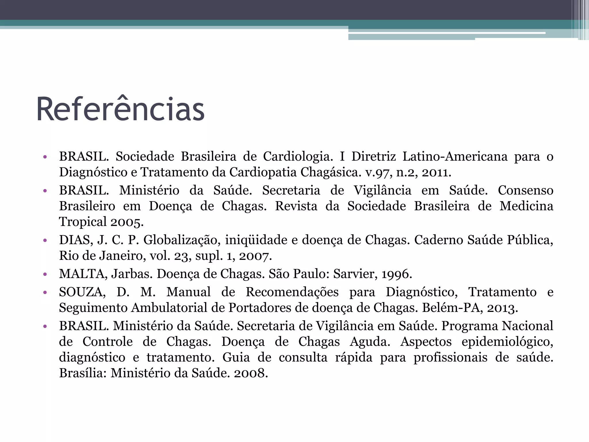 Referências
• BRASIL. Sociedade Brasileira de Cardiologia. I Diretriz Latino-Americana para o
Diagnóstico e Tratamento da Cardiopatia Chagásica. v.97, n.2, 2011.
• BRASIL. Ministério da Saúde. Secretaria de Vigilância em Saúde. Consenso
Brasileiro em Doença de Chagas. Revista da Sociedade Brasileira de Medicina
Tropical 2005.
• DIAS, J. C. P. Globalização, iniqüidade e doença de Chagas. Caderno Saúde Pública,
Rio de Janeiro, vol. 23, supl. 1, 2007.
• MALTA, Jarbas. Doença de Chagas. São Paulo: Sarvier, 1996.
• SOUZA, D. M. Manual de Recomendações para Diagnóstico, Tratamento e
Seguimento Ambulatorial de Portadores de doença de Chagas. Belém-PA, 2013.
• BRASIL. Ministério da Saúde. Secretaria de Vigilância em Saúde. Programa Nacional
de Controle de Chagas. Doença de Chagas Aguda. Aspectos epidemiológico,
diagnóstico e tratamento. Guia de consulta rápida para profissionais de saúde.
Brasília: Ministério da Saúde. 2008.
 