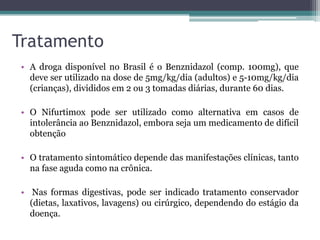 Tratamento
• A droga disponível no Brasil é o Benznidazol (comp. 100mg), que
deve ser utilizado na dose de 5mg/kg/dia (adultos) e 5-10mg/kg/dia
(crianças), divididos em 2 ou 3 tomadas diárias, durante 60 dias.
• O Nifurtimox pode ser utilizado como alternativa em casos de
intolerância ao Benznidazol, embora seja um medicamento de difícil
obtenção
• O tratamento sintomático depende das manifestações clínicas, tanto
na fase aguda como na crônica.
• Nas formas digestivas, pode ser indicado tratamento conservador
(dietas, laxativos, lavagens) ou cirúrgico, dependendo do estágio da
doença.
 