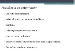 Assistência de enfermagem
• Consulta de enfermagem.
• Ações educativas ao paciente e familiares.
• Sorologia.
• Orientações quanto ao tratamento.
• Uso correto da medicação.
• Esclarecer sobre a impossibilidade de doar sangue e órgãos.
• Estimular a adesão ao tratamento.
 