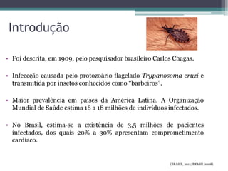 Introdução
• Foi descrita, em 1909, pelo pesquisador brasileiro Carlos Chagas.
• Infeccção causada pelo protozoário flagelado Trypanosoma cruzi e
transmitida por insetos conhecidos como “barbeiros”.
• Maior prevalência em países da América Latina. A Organização
Mundial de Saúde estima 16 a 18 milhões de indivíduos infectados.
• No Brasil, estima-se a existência de 3,5 milhões de pacientes
infectados, dos quais 20% a 30% apresentam comprometimento
cardíaco.
(BRASIL, 2011; BRASIL 2008)
 