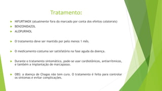 Tratamento:
 NIFURTIMOX (atualmente fora do marcado por conta dos efeitos colaterais)
 BENZONIDAZOL
 ALOPURINOL
 O tratamento deve ser mantido por pelo menos 1 mês.
 O medicamento costuma ser satisfatório na fase aguda da doença.
 Durante o tratamento sintomático, pode-se usar cardiotônicos, antiarrítmicos,
e também a implantação de marcapasso.
 OBS: a doença de Chagas não tem cura. O tratamento é feito para controlar
os sintomas e evitar complicações.
 