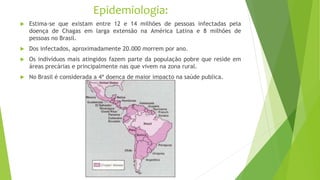 Epidemiologia:
 Estima-se que existam entre 12 e 14 milhões de pessoas infectadas pela
doença de Chagas em larga extensão na América Latina e 8 milhões de
pessoas no Brasil.
 Dos infectados, aproximadamente 20.000 morrem por ano.
 Os indivíduos mais atingidos fazem parte da população pobre que reside em
áreas precárias e principalmente nas que vivem na zona rural.
 No Brasil é considerada a 4ª doença de maior impacto na saúde publica.
 