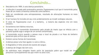 Concluindo...
 Descoberta em 1909, é uma doença parasitária .
 A infecção é causada pelo protozoário parasita Trypanosoma cruzi que é transmitido pelas
fezes de um inseto (triatoma) conhecido como barbeiro.
 Pode ser considerada uma antropozoonose, resultado de alterações humanas no meio
ambiente.
 O ser humano foi incluído em seu ciclo acidentalmente ao invadir ecótopos naturais.
 O vetor do Trypanosoma cruzi é o barbeiro, a maioria das espécies vive em meio
silvestre.
 Os barbeiros tem hábitos noturnos.
 A doença não é transmitida diretamente pela picada do inseto (que se infecta com o
parasita quando suga o sangue de um animal contaminado).
 A transmissão ocorre quando a pessoa coça o local da picada e as fezes do barbeiro
penetram pelo orifício que ali deixou.
 Existem outras formas de transmissão
 A doença possui uma fase aguda e a outra crônica.
 O diagnóstico é feito através de exames de sangue.
 A doença de Chagas não tem cura.
 Os indivíduos mais atingidos fazem parte da população pobre que reside em áreas
precárias e principalmente nas que vivem na zona rural.
 