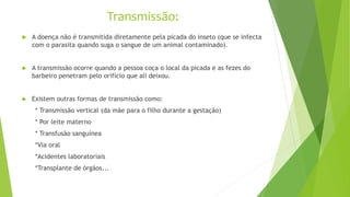 Transmissão:
 A doença não é transmitida diretamente pela picada do inseto (que se infecta
com o parasita quando suga o sangue de um animal contaminado).
 A transmissão ocorre quando a pessoa coça o local da picada e as fezes do
barbeiro penetram pelo orifício que ali deixou.
 Existem outras formas de transmissão como:
* Transmissão vertical (da mãe para o filho durante a gestação)
* Por leite materno
* Transfusão sanguínea
*Via oral
*Acidentes laboratoriais
*Transplante de órgãos...
 