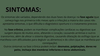 SINTOMAS:
Os sintomas são variados, dependendo das duas fases da doença: na fase aguda (que
começa logo nos primeiros três meses após a infecção) a maioria dos casos não
apresenta sintomas, o que dificulta o diagnóstico oportuno e o tratamento precoce.
Na fase crônica, podem se manifestar complicações cardíacas ou digestivas que
surgem depois de muitos anos, afetando o coração, causando arritmias e outros
transtornos, além de afetar o sistema digestivo, causando dilatação do esôfago (que se
manifesta com dificuldades para deglutir os alimentos) e do cólon (que se manifesta por
constipação).
Outros sintomas na fase crônica podem incluir: desmaios, palpitações, dores no
peito, inchaço dos membros inferiores e dores abdominais.
 