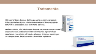 Tratamento
O tratamento da Doença de Chagas varia conforme a fase da
infecção. Na fase aguda, medicamentos como Benznidazol ou
Nifurtimox são usados para eliminar o parasita.
Na fase crônica, não há chances de cura, o tratamento com esses
medicamentos pode ser considerado mas não é possível ver
resultados, mas o foco principal é aliviar os sintomas e controlar
as complicações, especialmente cardíacas e digestivas.
 