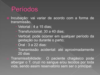  Incubação: vai variar de acordo com a forma de
transmissão.
 Vetorial : 4 a 15 dias;
 Transfuncional: 30 a 40 dias;
 Vertical: pode ocorrer em qualquer período da
gestação ou durante o parto;
 Oral : 3 a 22 dias:
 Transmissão acidental: até aproximadamente
20 dias
o Transmissibilidade: O paciente chagásico pode
albergar o T. cruzi no sangue e/ou tecidos por toda
vida, sendo assim reservatório sem ser o principal.
 