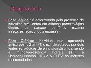  Fase Aguda : é determinada pela presença de
parasitas circulantes em exames parasitológico
diretos de sangue periférico (exame
fresco, esfregaço, gota espessa).
 Fase Crônica: individuo que apresenta
anticorpos IgG anti-T. cruzi detectados por dois
testes sorológicos de princípios distintos, sendo
a Imunofluorescência Indireta (IFI), a
Hemoaglutinação (HE) e o ELISA os métodos
recomendados.
 