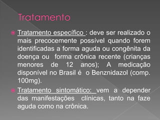  Tratamento específico : deve ser realizado o
mais precocemente possível quando forem
identificadas a forma aguda ou congênita da
doença ou forma crônica recente (crianças
menores de 12 anos); A medicação
disponível no Brasil é o Benznidazol (comp.
100mg).
 Tratamento sintomático: vem a depender
das manifestações clínicas, tanto na faze
aguda como na crônica.
 
