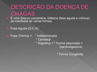 É uma doença parasitária, bifásica (fase aguda e crônica)
se manifesta de várias formas.
 Fase Aguda (D.C.A)
 Fase Crônica = * Indeterminada
* Cardíaca
* Digestiva = * Forma associada =
(cardiodigestiva)
* Forma Congênita.
 