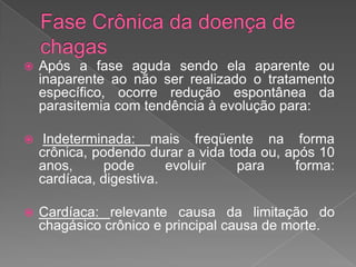  Após a fase aguda sendo ela aparente ou
inaparente ao não ser realizado o tratamento
específico, ocorre redução espontânea da
parasitemia com tendência à evolução para:
 Indeterminada: mais freqüente na forma
crônica, podendo durar a vida toda ou, após 10
anos, pode evoluir para forma:
cardíaca, digestiva.
 Cardíaca: relevante causa da limitação do
chagásico crônico e principal causa de morte.
 