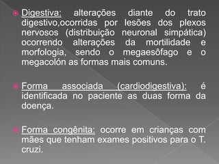  Digestiva: alterações diante do trato
digestivo,ocorridas por lesões dos plexos
nervosos (distribuição neuronal simpática)
ocorrendo alterações da mortilidade e
morfologia, sendo o megaesôfago e o
megacolón as formas mais comuns.
 Forma associada (cardiodigestiva): é
identificada no paciente as duas forma da
doença.
 Forma congênita: ocorre em crianças com
mães que tenham exames positivos para o T.
cruzi.
 
