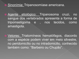  Sinonímia: Tripanosomíase americana.
 Agente etiológico: Tripanosoma cruzi, no
sangue dos vertebrados apresenta a forma de
tripomastigoma e , nos tecidos, como
amastigota.
 Vetores: Triatomíneos hematófagos, diacordo
com a espécie podem viver em meio silvestre,
no peridomicílio ou no intradomicilio, conhecido
também como: “Barbeiro ou Chupão”.
 