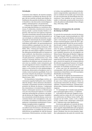VINHAES, M. C. & DIAS, J. C. P.8
Cad. Saúde Pública, Rio de Janeiro, 16(Sup. 2):7-12, 2000
Introdução
O presente texto objetiva, de maneira sumária,
contextualizar o problema da doença de Cha-
gas e de seu controle no Brasil, para melhor en-
tendimento das questões da doença no Nordes-
te brasileiro e das discussões entomológicas e
político-administrativas a ela pertinentes.
A doença de Chagas é uma das patologias
de mais larga distribuição no continente ame-
ricano. É conhecida a existência de vetores da
doença desde o sul dos Estados Unidos à Ar-
gentina. São mais de cem espécies responsá-
veis pela transmissão natural da infecção pelo
Trypanosoma cruzi, intervindo diretamente na
sua veiculação no ambiente domiciliar ou par-
ticipando na manutenção da enzootia chagási-
ca. Estima-se que sejam de 16 a 18 milhões os
indivíduos infectados e de aproximadamente
oitenta milhões a população em risco de con-
taminação na América Latina (Schmunis, 1997;
WHO, 1991). A doença de Chagas é um exem-
plo típico de uma injúria orgânica resultante
das alterações produzidas pelo ser humano ao
meio ambiente, das distorções econômicas e
das injunções sociais. O protozoário responsá-
vel pela parasitose, Trypanosoma cruzi, vivia
restrito à situação silvestre, circulando entre
mamíferos do ambiente natural, através do in-
seto vetor ou, também, muito comumente, por
via oral (ingestão de vetores e mamíferos infec-
tados). Foi o homem quem invadiu esses ecó-
topos e se fez incluir no ciclo epidemiológico
da doença, oferecendo ao hemíptero vetor vi-
vendas rurais de péssima qualidade, frutos de
perversas relações de produção e de políticas
sociais restritivas (Dias & Borges Dias, 1979;
Dias & Coura, 1997).
Os triatomíneos, hematófagos estritos, en-
contraram naquelas habitações uma condição
ideal de abrigo e oferta alimentar abundante,
tornando a transmissão vetorial no mecanismo
primário de difusão da doença. A adaptação
dos triatomíneos à vivenda humana (domici-
liação e colonização) mostrou-se eficiente para
cerca de uma dezena de espécies e é conside-
rada fator primordial da ocorrência e da expan-
são da doença de Chagas humana. Estabeleci-
da a transmissão vetorial da doença, outros me-
canismos foram a ele conseqüentes e são, nes-
se sentido, secundários ou alternativos, princi-
palmente a transmissão transfusional e a trans-
missão transplacentária (congênita).
É fácil perceber que as distorções econômi-
cas influenciam fortemente a distribuição so-
cial da parasitose, na medida em que ocorrem
deficiências na qualidade de vida do homem
interiorano. Historicamente, em toda a Améri-
ca Latina, essa qualidade já se acha profunda-
mente comprometida, especialmente em rela-
ção às condições de moradia (que interessam
no caso em particular da domiciliação dos tria-
tomíneos), mas também no que concerne à
saúde e à educação, perpetuando inexoráveis
ciclos de pobreza/enfermidade (Dias & Borges
Dias, 1979; Dias, 1999).
História e retrospectiva do controle
da doença no Brasil
O controle da transmissão vetorial da doença
de Chagas no país, institucionalizado em 1950
pelo Serviço Nacional de Malária, foi sistemati-
zado e estruturado na forma de programa de
alcance nacional apenas a partir de 1975, ape-
sar da comprovada eficácia do uso de insetici-
das de ação residual – então o hexaclorociclo-
hexano a 6,5% – na profilaxia da doença. Até os
anos 70, apenas o Estado de São Paulo manti-
nha ações regulares de controle, em paralelo
com trabalhos pioneiros de investigação em
Minas Gerais (Município de Bambuí e algumas
áreas do Triângulo Mineiro), conforme Silveira
(1999). A partir de 1975, foi delimitada a área
onde há risco de transmissão para o restante do
país, através de inquérito de soroprevalência
da infecção na população humana e de inqué-
rito entomológico, já como parte da rotina de
operações. Os resultados mostraram que:
• a área com risco de transmissão vetorial
correspondia a 36% do território nacional, com
triatomíneos domiciliares em 2.493 municípios
distribuídos em 18 estados;
• das mais de 42 espécies de triatomíneos en-
tão catalogados no Brasil, trinta estavam pre-
sentes no ambiente domiciliar, mas não mais
do que cinco tinham participação direta na
transmissão domiciliar da doença: Triatoma
infestans, Triatoma brasiliensis, Triatoma pseu-
domaculata, Triatoma sordida e Panstrongylus
megistus;
• 711 municípios de 11 estados eram positivos
para a principal espécie vetora, o T. infestans;
• a prevalência da infecção chagásica na po-
pulação rural era, então, de 4,2%, com mais al-
tos coeficientes em Minas Gerais (8,8%), Rio
Grande do Sul (8,8%), Goiás (7,4%) e Bahia
(5,4%), estados onde a dispersão e infestação
por T. infestans eram mais significativas.
Os recursos aplicados no controle da trans-
missão vetorial da doença de Chagas foram de
início aqueles disponibilizados pelo programa
de malária, erradicada de extensas áreas do Su-
deste e Nordeste. Isso, de certa maneira, impe-
diu o planejamento das ações de controle com
 