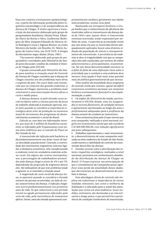 Cad. Saúde Pública, Rio de Janeiro, 16(Sup. 2):7-12, 2000
base em critérios estritamente epidemiológi-
cos, a partir da informação produzida pelos in-
quéritos entomológico e de soroprevalência da
doença de Chagas. É muito oportuna a trans-
crição do documento elaborado pelo grupo de
pesquisadores brasileiros (Aluizio Prata, Eduar-
do Olavo da Rocha e Silva, Guilherme Rodri-
gues da Silva, Joaquim Eduardo de Alencar, Jo-
sé Rodrigues Coura e Zigman Brener) ao então
Ministro da Saúde, em Brasília, Dr. Mário Au-
gusto de Castro Lima, em 23/8/1979. A íntegra
do documento segue abaixo (Prata, 1981):
“Documento elaborado pelo grupo de pes-
quisadores convidados pelo Ministério da Saú-
de para discussão e análise do combate à Doen-
ça de Chagas pela SUCAM.
O grupo convocado pelo Ministério da Saú-
de para analisar a situação atual do Controle
da Doença de Chagas considera que a doença de
Chagas constitui um dos problemas mais sérios
e urgentes do país. Por outro lado, está conven-
cido que no conjunto das grandes endemias, a
doença de Chagas representa o problema mais
vulnerável a uma intervenção técnica eficaz a
curto e médio prazo.
A doença destaca-se pelo elevado custo so-
cial incidente sobre a imensa parcela da força
de trabalho dedicada à produção agrícola, tan-
to mais quando se considera a importância es-
tratégica deste setor de produção no momento
atual de incremento dos programas de desen-
volvimento econômico e social do Brasil.
Calcula-se, com base em informações recen-
tes, que mais de 4 milhões de brasileiros encon-
tram-se infectados pelo Trypanosoma cruzi nu-
ma área endêmica que se estende do Piauí ao
Rio Grande do Sul.
A transmissão da infecção pelo barbeiro se
dá predominantemente nas áreas rurais de bai-
xa densidade populacional. Contudo, a intensi-
dade dos movimentos migratórios internos liga-
dos à dinâmica econômica, vêm transformando
a endemia rural em verdadeira endemia urba-
no-rural. Em alguns dos centros metropolita-
nos, a percentagem de trabalhadores acometi-
dos pela doença chega a níveis de 4% e até 7%,
dependendo da proporção de migrantes dentre
eles. Há indicadores de que este problema tende
a agravar-se se mantida a situação atual.
A magnitude do custo social da doença tor-
na-se aparente quando se considera o elevado
número de pessoas acometidas, ao lado de cer-
tas características da doença. A infecção chagá-
sica ocorre predominantemente nos primeiros
anos de vida. Os que sobrevivem a este período
inicial ou agudo permanecem infectados pelo
resto da vida, pela inexistência de tratamento
efetivo. Destes, mais da metade apresentará com-
DOENÇA DE CHAGAS NO BRASIL 9
prometimento cardíaco, geralmente nas idades
mais produtivas, muitas vezes fatal.
Realizando um retrospecto histórico, o Gru-
po lembra que o conhecimento da eficiência dos
inseticidas sobre os transmissores da doença da-
ta de 1949 e que, apesar disso, a transmissão
continua ocorrendo, sendo responsável por mi-
lhões de casos. A experiência acumulada revela
que nas áreas em que os inseticidas foram ade-
quadamente aplicados houve uma drástica re-
dução da população de vetores e consequente-
mente da transmissão. A persistência da ende-
mia se deve à irregularidade com que as campa-
nhas têm sido conduzidas, por motivos de ordem
administrativa e, principalmente, orçamentá-
ria. Na raiz dessa descontinuidade encontra-se
a falta de falta de uma definição clara sobre a
prioridade que o combate a esta endemia deve
merecer. Essa opção é hoje mais uma questão
mais de política governamental do que técnica.
Uma análise da atualidade desse programa
de controle revela que vivemos, apesar da difícil
conjuntura econômica nacional, um momento
histórico extremamente favorável a sua imple-
mentação, a saber:
• Os órgãos do Ministério da Saúde, particu-
larmente a SUCAM, dispõe, uma vez assegura-
dos os recursos financeiros, de condições técnicas
e operacionais aprimoradas ao longo dos anos e
perfeitamente adequadas para a profilaxia da
doença através do combate ao transmissor;
• Uma estimativa feita pelo Grupo mostra que
essa campanha, realizada a nível nacional, exi-
giria um investimento inicial que não excederia
Cr$ 900.000.000,00, com redução significativa
nos anos subsequentes;
• Trabalhos experimentais e, mais recentemen-
te, o desenvolvimento de uma campanha reali-
zada na área endêmica do Estado de São Paulo,
confirmaram a viabilidade do controle da trans-
missão domiciliar da doença;
• Estudos recentes sobre a distribuição dos ve-
tores e inquéritos sorológicos, realizados a nível
nacional, permitem um conhecimento detalha-
do da distribuição da doença de Chagas no
Brasil. O Grupo expressa sua preocupação de
que o retardamento da Campanha possa signi-
ficar uma perda da atualidade desses dados,
que são essenciais ao desenvolvimento do com-
bate à doença.
Esta abordagem direta do controle não im-
plica em subestimar a importância de outras
medidas relevantes, tais como a melhoria da
habitação e a educação para a saúde das popu-
lações que vivem em área endêmica. Essas me-
didas, entretanto, são destinadas a se concreti-
zarem a longo prazo, o que permitiria a persis-
tência de condições intoleráveis de transmissão,
 