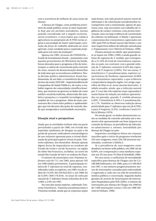 VINHAES, M. C. & DIAS, J. C. P.10
Cad. Saúde Pública, Rio de Janeiro, 16(Sup. 2):7-12, 2000
com a ocorrência de milhares de casos novos da
doença.
A doença de Chagas, como problema priori-
tário de saúde pública, torna-se mais importan-
te hoje que em períodos precedentes, mesmo
quando considerada sob o ângulo exclusiva-
mente econômico. A nova ênfase que é dada à
agricultura no anteprojeto do 3o PND; torna ur-
gente a necessidade de maior valorização e pro-
teção da força de trabalho dedicada ao setor
agrícola, como condição para a expansão proje-
tada para este setor de produção”.
Apenas em 1983, recursos do FINSOCIAL –
Fundo de Investimento Social –, juntamente com
aqueles provenientes do Ministério da Saúde,
foram alocados para o programa a fim de inter-
romper a cadeia de transmissão pelo controle
do vetor, através da desinsetização domiciliar
de toda área que se reconheceu endêmica. Nes-
sa decisão político-administrativa, foram fun-
damentais, de um lado, a consistência da equipe
técnica da então (SUCAM – Superintendência de
Campanhas de Saúde Pública e, de outro, o tra-
balho ingente da comunidade científica brasi-
leira, que mostrou ao governo os dados de custo
médico-social da endemia, oferecendo-lhe tam-
bém a pesquisa e o respaldo tecnológico para
ampliar de vez o programa. Além do mais, pre-
nunciou-lhe o bom êxito político e epidemioló-
gico que iria decorrer das ações de controle, des-
de que assegurada a continuidade necessária.
Situação atual e perspectivas
Ainda que as atividades tenham sido em parte
perturbadas a partir de 1986, em virtude das
repetidas epidemias de dengue no país e da
perda de pessoal, indicadores entomológicos
de uso rotineiro apontam para a virtual elimi-
nação da principal espécie vetora no país, Tria-
toma infestans, dos domicílios. Restam apenas
alguns focos de importância no nordeste do
Estado de Goiás e sul de Tocantins, na região
do Além São Francisco, na Bahia, no norte do
estado Rio Grande do Sul e no sudeste do Piauí.
O número de municípios com Triatoma in-
festans caiu de 711, em 1983, para apenas 102
em 1998 (dados provisórios). A participação re-
lativa de T. infestans no total de capturas, con-
sideradas todas as espécies, em 1983, era da or-
dem de 13,54% (84.334/622.822) e, em 1998, foi
de 0,20% (360/176.810). As taxas de infecção
natural de T. infestans foram reduzidas de 8,4%
(1983) a 2,9% em 1997.
No caso das outras espécies, sobretudo Tria-
toma brasiliensis, Triatoma pseudomaculata e
Triatoma sordida, ainda que as respostas sejam
mais lentas, tem sido possível manter níveis de
infestação e de colonização intradomiciliar in-
compatíveis com a transmissão, apesar de que,
nesse caso, seja necessário um trabalho de vi-
gilância de caráter contínuo, com pronta inter-
venção, uma vez haja evidência de constituição
de colônias na habitação. A Tabela 1 apresenta
o panorama dos triatomíneos capturados em
1997 pela FNS no Brasil (exceto São Paulo), com
seus respectivos índices de infecção natural para
o Trypanosoma cruzi (Silveira & Vinhaes, 1998).
Chama atenção na tabela (que praticamen-
te se repete em 1998 e 1999) o ainda grande vo-
lume de capturas de T. sordida, que correspon-
de a 41,16% do total de triatomíneos captura-
dos no país, em contraste com a grande redu-
ção de T. infestans (somente 0,54% das captu-
ras) e de P. megistus (2,06%). Por seu turno, T.
brasiliensis e T. pseudomaculata, espécies ca-
racterísticas do Nordeste, representam 52,06%
dos triatomíneos capturados, o que evidencia
a importância daquela região (ver artigo espe-
cífico de Dias et al. neste mesmo fascículo). A
tabela ressalta, ainda, que a infecção natural
por T. cruzi das três espécies mais capturadas é
muito baixa em relação aos índices apresenta-
dos no passado, quando T. sordida alcançou
2,20%, T. brasiliensis 6,70% e T. pseudomacula-
ta 1,7%. Também se observou redução dessa
positividade para T. infestans (que era de 8,70%)
e para P. megistus (3,4%), conforme Castro Fi-
lho & Silveira (1979).
De modo geral, os dados demonstram co-
mo as medidas de controle adotadas até o mo-
mento vêm apresentando um bom impacto no
controle da doença, na prevalência da infecção,
no adoecimento e, mesmo, mortalidade por
doença de Chagas no país.
Inquéritos sorológicos feitos em crianças
nascidas após o início do programa revelaram
325 soro-reagentes, entre 226.138 amostras exa-
minadas, conforme a Tabela 2.
Já a prevalência de soro-reagentes entre
doadores na hemo-rede pública, em 1996, foi de
0,69%, em comparação a uma mediana supe-
rior aos 2% nos anos 70 (Dias & Schofield, 1998).
Por seu turno, o coeficiente de mortalidade
específica para doença de Chagas caiu de 5,2/
100.000 habitantes, em 1980, para 3,5/100.00,0
em 1997, e um número progressivamente me-
nor de internações causadas pela enfermidade
é registrado a cada ano na rede de assistência
médica pública e conveniada. Segundo dados
gerados de através de Autorizações de Interna-
ções Hospitalares pelo SUS (AIHs), o número de
internações por doença de Chagas em 1990 foi
de 1.836 internações contra 1.343 em 1998 (Sil-
veira & Vinhaes, 1998).
 