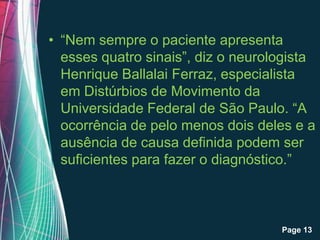 • “Nem sempre o paciente apresenta
  esses quatro sinais”, diz o neurologista
  Henrique Ballalai Ferraz, especialista
  em Distúrbios de Movimento da
  Universidade Federal de São Paulo. “A
  ocorrência de pelo menos dois deles e a
  ausência de causa definida podem ser
  suficientes para fazer o diagnóstico.”



           Free Powerpoint Templates
                                       Page 13
 