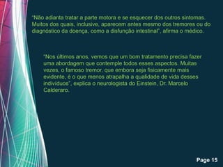 “Não adianta tratar a parte motora e se esquecer dos outros sintomas.
Muitos dos quais, inclusive, aparecem antes mesmo dos tremores ou do
diagnóstico da doença, como a disfunção intestinal”, afirma o médico.



    “Nos últimos anos, vemos que um bom tratamento precisa fazer
    uma abordagem que contemple todos esses aspectos. Muitas
    vezes, o famoso tremor, que embora seja fisicamente mais
    evidente, é o que menos atrapalha a qualidade de vida desses
    indivíduos”, explica o neurologista do Einstein, Dr. Marcelo
    Calderaro.




                    Free Powerpoint Templates
                                                               Page 15
 