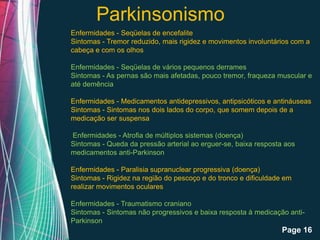 Parkinsonismo
Enfermidades - Seqüelas de encefalite
Sintomas - Tremor reduzido, mais rigidez e movimentos involuntários com a
cabeça e com os olhos

Enfermidades - Seqüelas de vários pequenos derrames
Sintomas - As pernas são mais afetadas, pouco tremor, fraqueza muscular e
até demência

Enfermidades - Medicamentos antidepressivos, antipsicóticos e antináuseas
Sintomas - Sintomas nos dois lados do corpo, que somem depois de a
medicação ser suspensa

Enfermidades - Atrofia de múltiplos sistemas (doença)
Sintomas - Queda da pressão arterial ao erguer-se, baixa resposta aos
medicamentos anti-Parkinson

Enfermidades - Paralisia supranuclear progressiva (doença)
Sintomas - Rigidez na região do pescoço e do tronco e dificuldade em
realizar movimentos oculares

Enfermidades - Traumatismo craniano
Sintomas - Sintomas não progressivos e baixa resposta à medicação anti-
Parkinson
               Free Powerpoint Templates
                                                                 Page 16
 