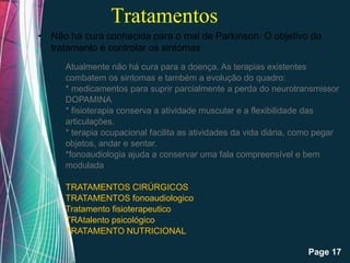 Tratamentos
• Não há cura conhecida para o mal de Parkinson. O objetivo do
  tratamento é controlar os sintomas
      Atualmente não há cura para a doença. As terapias existentes
      combatem os sintomas e também a evolução do quadro:
      * medicamentos para suprir parcialmente a perda do neurotransmissor
      DOPAMINA
      * fisioterapia conserva a atividade muscular e a flexibilidade das
      articulações.
      * terapia ocupacional facilita as atividades da vida diária, como pegar
      objetos, andar e sentar.
      *fonoaudiologia ajuda a conservar uma fala compreensível e bem
      modulada

      TRATAMENTOS CIRÚRGICOS
      TRATAMENTOS fonoaudiologico
      Tratamento fisioterapeutico
      TRAtalento psicológico
      TRATAMENTO NUTRICIONAL
                       Free Powerpoint Templates
                                                                     Page 17
 