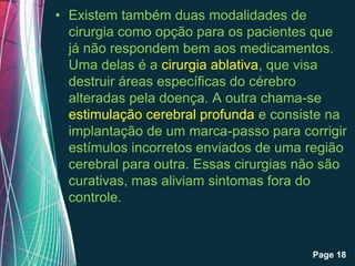 • Existem também duas modalidades de
  cirurgia como opção para os pacientes que
  já não respondem bem aos medicamentos.
  Uma delas é a cirurgia ablativa, que visa
  destruir áreas específicas do cérebro
  alteradas pela doença. A outra chama-se
  estimulação cerebral profunda e consiste na
  implantação de um marca-passo para corrigir
  estímulos incorretos enviados de uma região
  cerebral para outra. Essas cirurgias não são
  curativas, mas aliviam sintomas fora do
  controle.


            Free Powerpoint Templates
                                        Page 18
 
