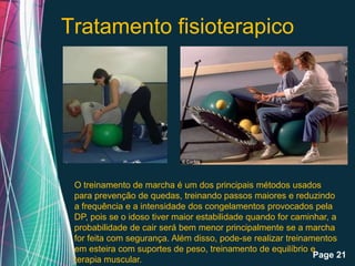 Tratamento fisioterapico




 O treinamento de marcha é um dos principais métodos usados
 para prevenção de quedas, treinando passos maiores e reduzindo
 a frequência e a intensidade dos congelamentos provocados pela
 DP, pois se o idoso tiver maior estabilidade quando for caminhar, a
 probabilidade de cair será bem menor principalmente se a marcha
 for feita com segurança. Além disso, pode-se realizar treinamentos
 em esteira comFree Powerpoint Templates
                  suportes de peso, treinamento de equilíbrio e
                                                              Page 21
 terapia muscular.
 