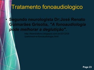 Tratamento fonoaudiologico

• Segundo neurologista Dr:José Renato
  Guimarães Grisolia, "A fonoaudiologia
  pode melhorar a deglutição".
         http://leandrafono.blogspot.com.br/2012/09
         /parkinson-e-fonoaudiologia.html




                   Free Powerpoint Templates
                                                      Page 23
 