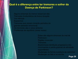Qual é a diferença entre ter tremores e sofrer da
             Doença de Parkinson?

   Alguns sintomas do tremor essencial são:
   Tremores involuntários de breve duração
   Voz trêmula
   Espasmos
   Tremores que pioram durante períodos de
   grande estresse emocional
   Os tremores são o único sintoma
   Problemas de equilíbrio (raras vezes)

                           Estes são alguns sintomas do mal de
                           Parkinson:
                           Rigidez muscular
                           Tremores
                           Bradicinesia (lentitude progressiva dos
                           movimentos e perda gradual da atividade
                           espontânea)
                           Mudanças na forma e postura ao caminhar
                   Free Powerpoint Templates e na escrita
                           Mudanças na fala
                                                               Page 26
 