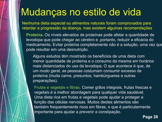 Mudanças no estilo de vida
Nenhuma dieta especial ou alimentos naturais foram comprovados para
retardar a progressão da doença, mas existem algumas recomendações
  Proteína. Os níveis elevados de proteínas pode afetar a quantidade de
  levodopa que pode chegar ao cérebro e ,portanto, reduzir a eficácia do
  medicamento. Evitar proteína completamente não é a solução, uma vez que
  pode resultar em uma desnutrição.
     Alguns estudos têm mostrado os benefícios de uma dieta com
     menor quantidade de proteína e o consumo da mesma em horários
     mais distanciados do uso da levodopa. O que acontece é que, de
     um modo geral, as pessoas costumam consumir excesso de
     proteína (muita carne, presuntos, hambúrgueres e outras
     preparações).
      Frutas e vegetais e fibras. Comer grãos integrais, frutas frescas e
      vegetais é a melhor abordagem para qualquer vida saudável.
      Uma dieta rica em frutas e vegetais pode ajudar a proteger a
      função das células nervosas. Muitos destes alimentos são
      também frequentemente ricos em fibras, o que é particularmente
      importante para ajudar a prevenir a constipação.
                     Free Powerpoint Templates
                                                                    Page 28
 