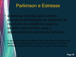 Parkinson e Estresse

• o estresse contribui para a morte
  prematura de liberação de dopamina os
  neurônios na substância negra do
  cérebro. Isso contribui para o
  aparecimento da doença de Parkinson

• A descrição é feita pelo médico Cícero Galli Coimbra, professor de
  Neurologia Experimental da Universidade Federal de São Paulo
  (Unifesp), que desde 2003 coordena um estudo sobre a doença.


                         Free Powerpoint Templates
                                                                 Page 30
 