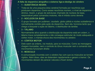A falta da dopamina atrapalha o sistema liga-e-desliga do cérebro
• 1 - SUBSTÂNCIA NEGRA
• Trata-se de uma pequena área cerebral formada por neurônios que
    produzem dopamina. Como esses neurônios morrem, o nível de dopamina
    diminui. Assim, o grupo de estruturas chamado de núcleos da base,
    responsável pelos comandos motores, não é inibido como deveria
• 2 - NÚCLEOS DA BASE
• O grupo formado por putâmen, caudado, globo pálido e núcleo subtalâmico é
    normalmente contido pela ação da dopamina. Sem ela, funciona tanto que
    chega a bloquear a ação do tálamo, o distribuidor de tarefas
• 3 - TÁLAMO
• Normalmente ativo quando a distribuição da dopamina está em ordem, o
    tálamo trava completamente e não consegue estimular de modo adequado o
    córtex motor, o manda-chuva dos movimentos no cérebro
• 4 - CÓRTEX MOTOR
• Dele saem as ordens, via medula, para os músculos. Como as mensagens
    chegam truncadas, nem o controle do tônus muscular nem o comando dos
    movimentos funcionam direito
• 5 - MÚSCULO
• A comunicação incorreta com o cérebro faz com que os músculos se tornem
    rígidos. Além disso, eles se distendem rapidamente e geram o tremor. Os
    movimentos deixam de parecer naturais e ficam lentos


                 Free Powerpoint Templates
                                                                 Page 4
 
