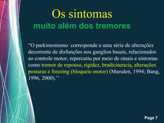 Os sintomas
  muito além dos tremores

“O parkinsonismo corresponde a uma série de alterações
decorrente de disfunções nos ganglios basais, relacionados
ao controle motor, repercutiu por meio de sinais e sintomas
como tremor de repouso, rigidez, bradicinencia, alterações
posturas e freezing (bloqueio motor) (Marsden, 1994; Bang,
1996, 2000).’’




               Free Powerpoint Templates
                                                    Page 7
 