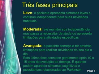 Três fases principais
Leve: o paciente apresenta sintomas leves e
continua independente para suas atividades
habituais.

Moderada: ele mantém sua independência,
mas passa a necessitar de ajuda ou apresenta
limitações para atividades específicas.

Avançada: o paciente começa a ter severas
limitações para realizar atividades do seu dia a
dia.
Esta última fase acontece geralmente após 10 a
15 anos de evolução da doença. É quando
podem aparecer sintomas cognitivos e
psiquiátricos relacionados ao Parkinson. Page 8
           Free Powerpoint Templates
 